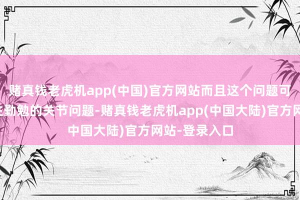 赌真钱老虎机app(中国)官方网站而且这个问题可能是影响已往勤勉的关节问题-赌真钱老虎机app(中国大陆)官方网站-登录入口