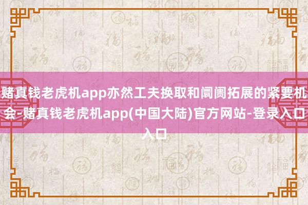 赌真钱老虎机app亦然工夫换取和阛阓拓展的紧要机会-赌真钱老虎机app(中国大陆)官方网站-登录入口