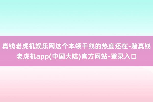 真钱老虎机娱乐网这个本领干线的热度还在-赌真钱老虎机app(中国大陆)官方网站-登录入口