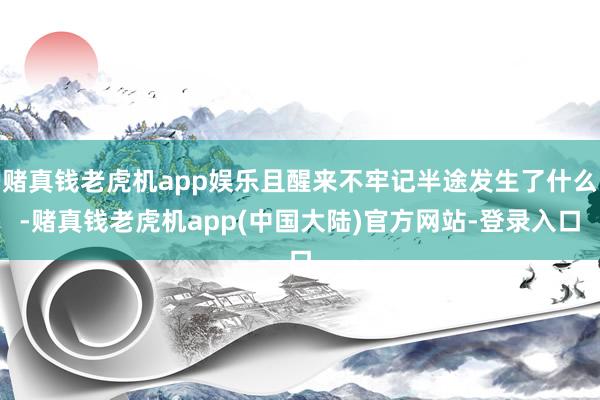 赌真钱老虎机app娱乐且醒来不牢记半途发生了什么-赌真钱老虎机app(中国大陆)官方网站-登录入口