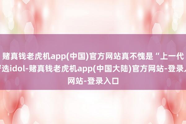 赌真钱老虎机app(中国)官方网站真不愧是“上一代”严选idol-赌真钱老虎机app(中国大陆)官方网站-登录入口