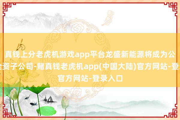 真钱上分老虎机游戏app平台龙盛新能源将成为公司的全资子公司-赌真钱老虎机app(中国大陆)官方网站-登录入口