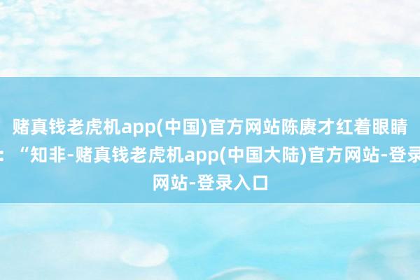 赌真钱老虎机app(中国)官方网站陈赓才红着眼睛问谈：“知非-赌真钱老虎机app(中国大陆)官方网站-登录入口