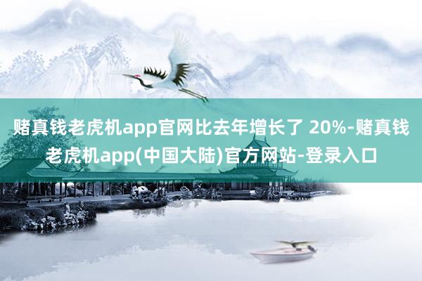 赌真钱老虎机app官网比去年增长了 20%-赌真钱老虎机app(中国大陆)官方网站-登录入口