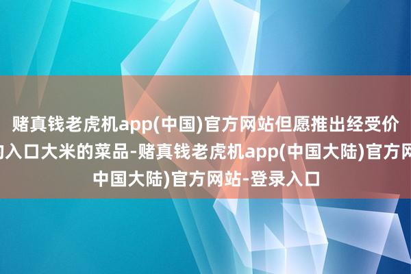 赌真钱老虎机app(中国)官方网站但愿推出经受价钱相对便宜的入口大米的菜品-赌真钱老虎机app(中国大陆)官方网站-登录入口