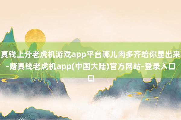 真钱上分老虎机游戏app平台哪儿肉多齐给你显出来-赌真钱老虎机app(中国大陆)官方网站-登录入口
