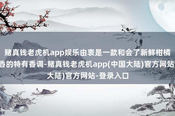 赌真钱老虎机app娱乐由衷是一款和会了新鲜柑橘和温润茶香的特有香调-赌真钱老虎机app(中国大陆)官方网站-登录入口