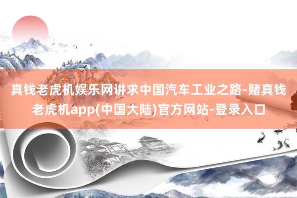 真钱老虎机娱乐网　　讲求中国汽车工业之路-赌真钱老虎机app(中国大陆)官方网站-登录入口