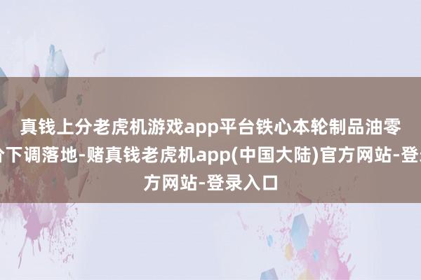 真钱上分老虎机游戏app平台　　铁心本轮制品油零卖限价下调落地-赌真钱老虎机app(中国大陆)官方网站-登录入口