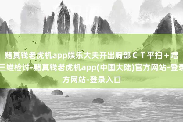 赌真钱老虎机app娱乐大夫开出胸部CT平扫+增强+三维检讨-赌真钱老虎机app(中国大陆)官方网站-登录入口