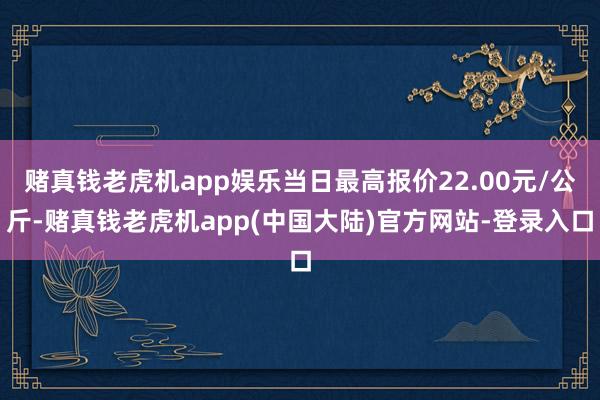 赌真钱老虎机app娱乐当日最高报价22.00元/公斤-赌真钱老虎机app(中国大陆)官方网站-登录入口