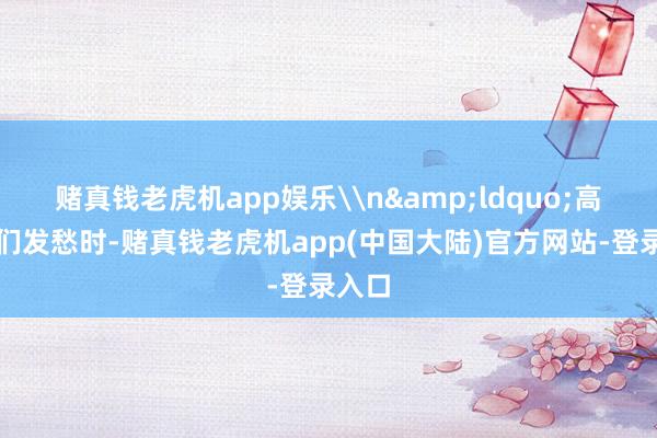 赌真钱老虎机app娱乐\n&ldquo;高洁咱们发愁时-赌真钱老虎机app(中国大陆)官方网站-登录入口