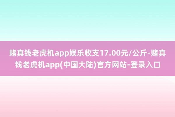 赌真钱老虎机app娱乐收支17.00元/公斤-赌真钱老虎机app(中国大陆)官方网站-登录入口