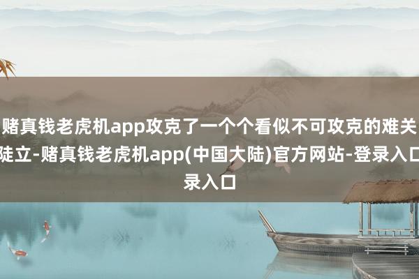 赌真钱老虎机app攻克了一个个看似不可攻克的难关陡立-赌真钱老虎机app(中国大陆)官方网站-登录入口