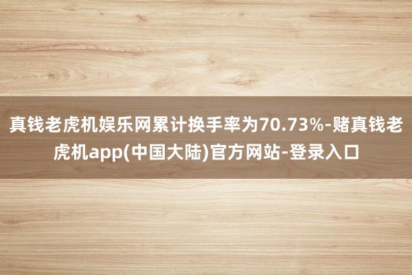 真钱老虎机娱乐网累计换手率为70.73%-赌真钱老虎机app(中国大陆)官方网站-登录入口