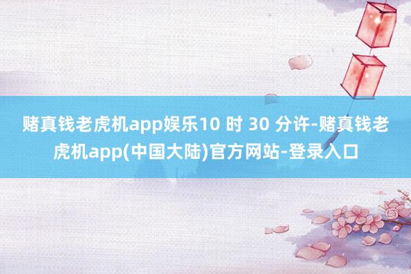 赌真钱老虎机app娱乐10 时 30 分许-赌真钱老虎机app(中国大陆)官方网站-登录入口
