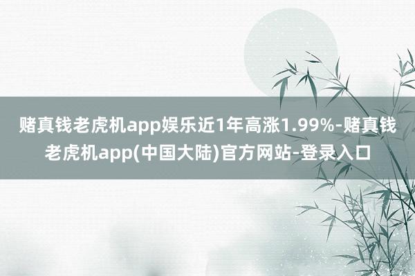 赌真钱老虎机app娱乐近1年高涨1.99%-赌真钱老虎机app(中国大陆)官方网站-登录入口