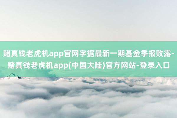 赌真钱老虎机app官网字据最新一期基金季报败露-赌真钱老虎机app(中国大陆)官方网站-登录入口