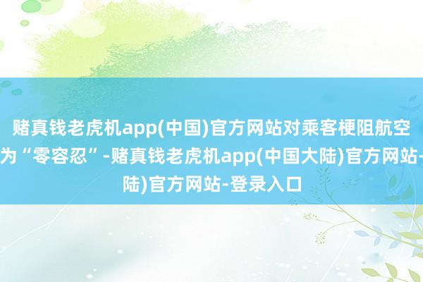赌真钱老虎机app(中国)官方网站对乘客梗阻航空顺次的作为“零容忍”-赌真钱老虎机app(中国大陆)官方网站-登录入口