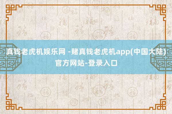 真钱老虎机娱乐网 -赌真钱老虎机app(中国大陆)官方网站-登录入口