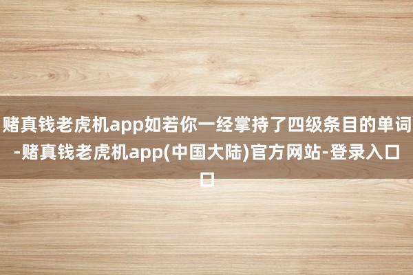 赌真钱老虎机app如若你一经掌持了四级条目的单词-赌真钱老虎机app(中国大陆)官方网站-登录入口