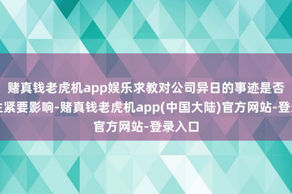 赌真钱老虎机app娱乐求教对公司异日的事迹是否会产生紧要影响-赌真钱老虎机app(中国大陆)官方网站-登录入口