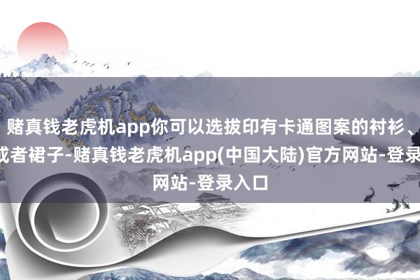 赌真钱老虎机app你可以选拔印有卡通图案的衬衫、T恤或者裙子-赌真钱老虎机app(中国大陆)官方网站-登录入口
