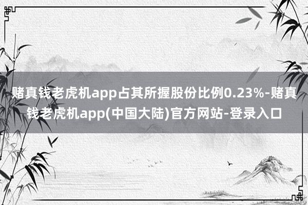 赌真钱老虎机app占其所握股份比例0.23%-赌真钱老虎机app(中国大陆)官方网站-登录入口