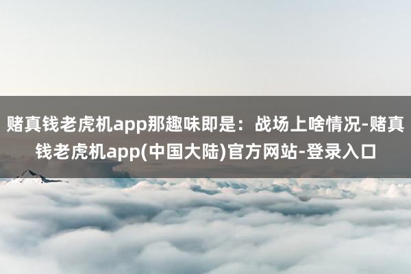 赌真钱老虎机app那趣味即是：战场上啥情况-赌真钱老虎机app(中国大陆)官方网站-登录入口