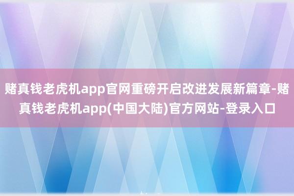 赌真钱老虎机app官网重磅开启改进发展新篇章-赌真钱老虎机app(中国大陆)官方网站-登录入口