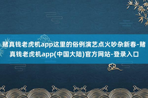 赌真钱老虎机app这里的俗例演艺点火吵杂新春-赌真钱老虎机app(中国大陆)官方网站-登录入口
