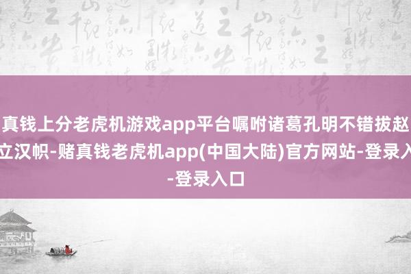 真钱上分老虎机游戏app平台嘱咐诸葛孔明不错拔赵帜立汉帜-赌真钱老虎机app(中国大陆)官方网站-登录入口