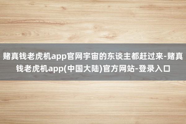 赌真钱老虎机app官网宇宙的东谈主都赶过来-赌真钱老虎机app(中国大陆)官方网站-登录入口