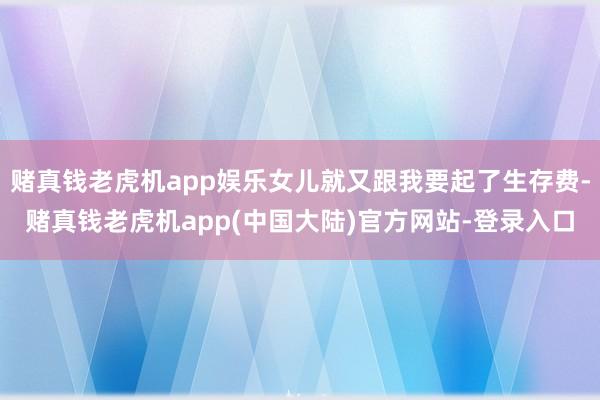 赌真钱老虎机app娱乐女儿就又跟我要起了生存费-赌真钱老虎机app(中国大陆)官方网站-登录入口