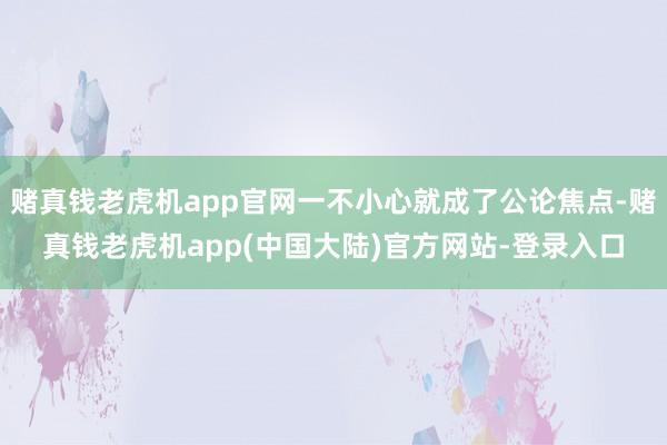 赌真钱老虎机app官网一不小心就成了公论焦点-赌真钱老虎机app(中国大陆)官方网站-登录入口