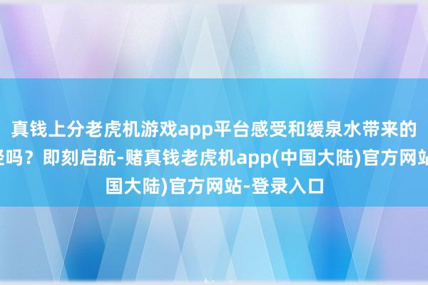 真钱上分老虎机游戏app平台感受和缓泉水带来的餍足与减轻吗？即刻启航-赌真钱老虎机app(中国大陆)官方网站-登录入口