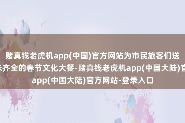 赌真钱老虎机app(中国)官方网站为市民旅客们送上精彩纷呈、年味齐全的春节文化大餐-赌真钱老虎机app(中国大陆)官方网站-登录入口