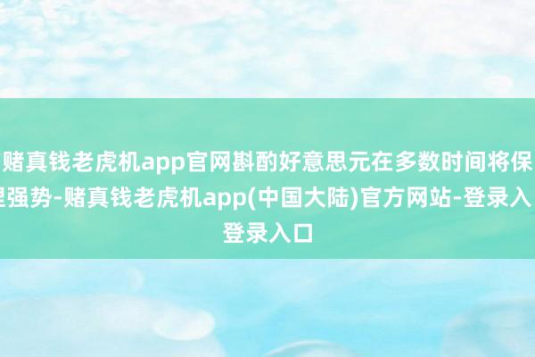 赌真钱老虎机app官网斟酌好意思元在多数时间将保捏强势-赌真钱老虎机app(中国大陆)官方网站-登录入口