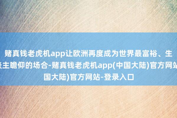 赌真钱老虎机app让欧洲再度成为世界最富裕、生活最使东谈主瞻仰的场合-赌真钱老虎机app(中国大陆)官方网站-登录入口