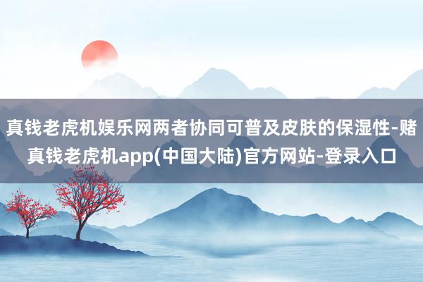 真钱老虎机娱乐网两者协同可普及皮肤的保湿性-赌真钱老虎机app(中国大陆)官方网站-登录入口