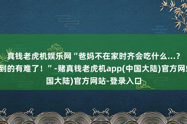 真钱老虎机娱乐网“爸妈不在家时齐会吃什么...？哈哈哈品不到的有难了！”-赌真钱老虎机app(中国大陆)官方网站-登录入口