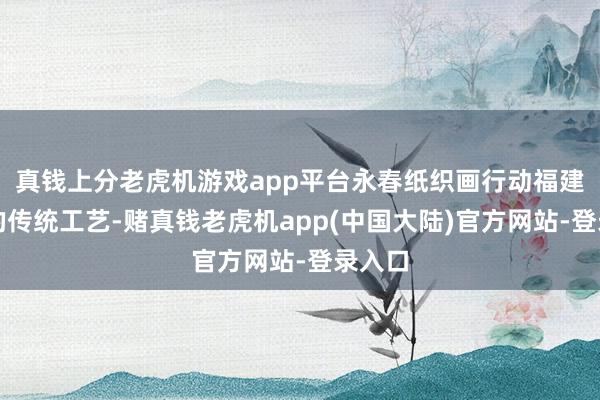 真钱上分老虎机游戏app平台永春纸织画行动福建特有的传统工艺-赌真钱老虎机app(中国大陆)官方网站-登录入口