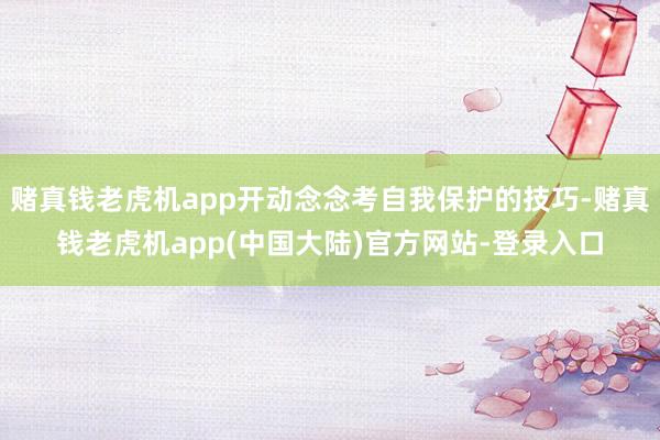 赌真钱老虎机app开动念念考自我保护的技巧-赌真钱老虎机app(中国大陆)官方网站-登录入口