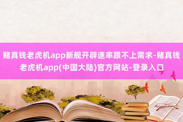 赌真钱老虎机app新舰开辟速率跟不上需求-赌真钱老虎机app(中国大陆)官方网站-登录入口