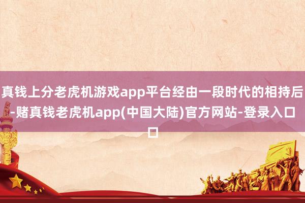 真钱上分老虎机游戏app平台经由一段时代的相持后-赌真钱老虎机app(中国大陆)官方网站-登录入口