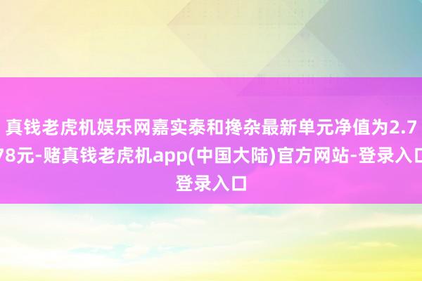真钱老虎机娱乐网嘉实泰和搀杂最新单元净值为2.778元-赌真钱老虎机app(中国大陆)官方网站-登录入口