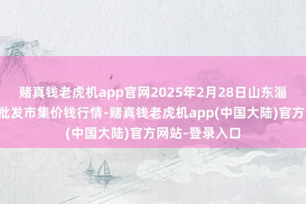 赌真钱老虎机app官网2025年2月28日山东淄博市鲁中蔬菜批发市集价钱行情-赌真钱老虎机app(中国大陆)官方网站-登录入口