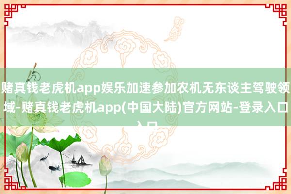 赌真钱老虎机app娱乐加速参加农机无东谈主驾驶领域-赌真钱老虎机app(中国大陆)官方网站-登录入口
