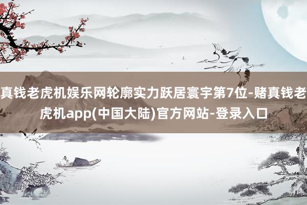 真钱老虎机娱乐网轮廓实力跃居寰宇第7位-赌真钱老虎机app(中国大陆)官方网站-登录入口