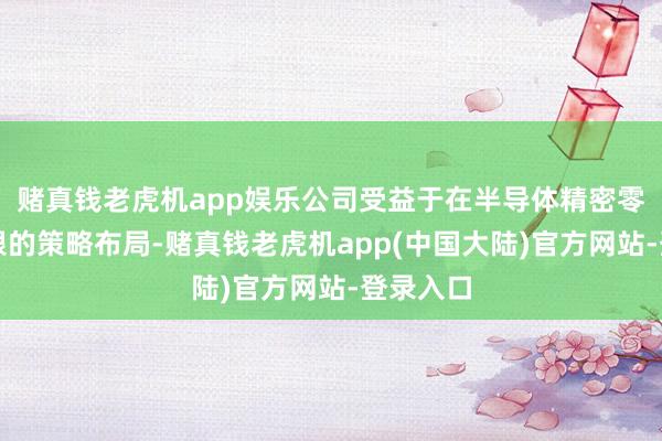 赌真钱老虎机app娱乐公司受益于在半导体精密零部件界限的策略布局-赌真钱老虎机app(中国大陆)官方网站-登录入口